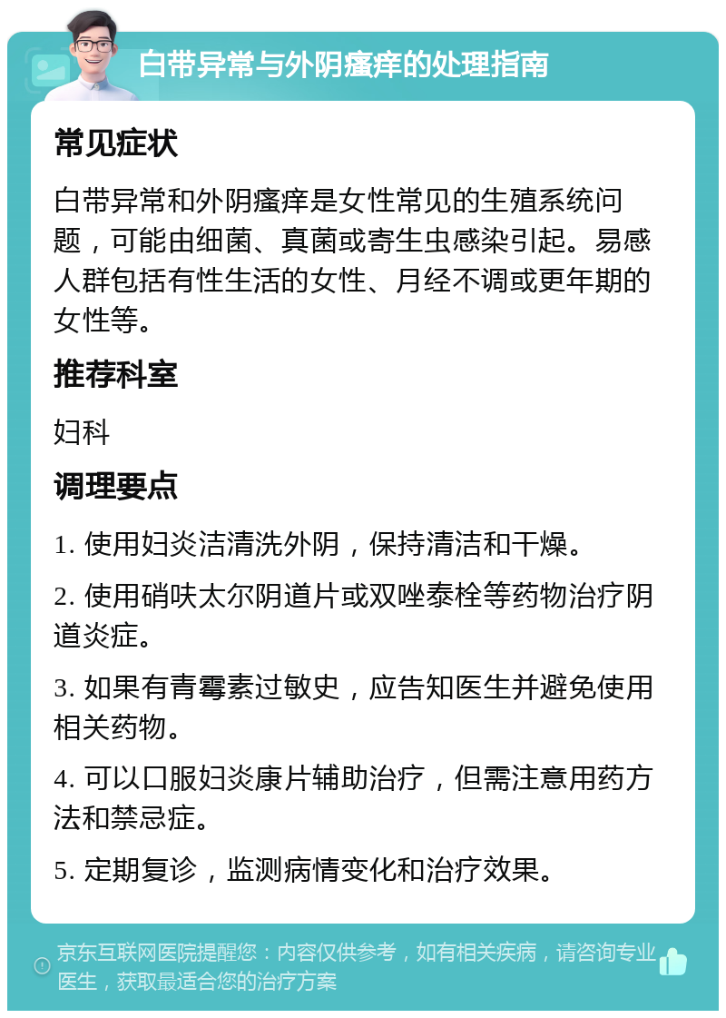 白带异常与外阴瘙痒的处理指南 常见症状 白带异常和外阴瘙痒是女性常见的生殖系统问题，可能由细菌、真菌或寄生虫感染引起。易感人群包括有性生活的女性、月经不调或更年期的女性等。 推荐科室 妇科 调理要点 1. 使用妇炎洁清洗外阴，保持清洁和干燥。 2. 使用硝呋太尔阴道片或双唑泰栓等药物治疗阴道炎症。 3. 如果有青霉素过敏史，应告知医生并避免使用相关药物。 4. 可以口服妇炎康片辅助治疗，但需注意用药方法和禁忌症。 5. 定期复诊，监测病情变化和治疗效果。