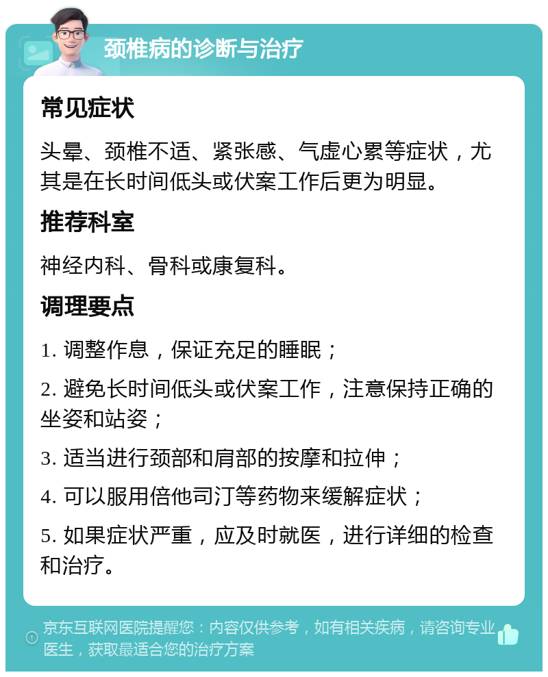 颈椎病的诊断与治疗 常见症状 头晕、颈椎不适、紧张感、气虚心累等症状，尤其是在长时间低头或伏案工作后更为明显。 推荐科室 神经内科、骨科或康复科。 调理要点 1. 调整作息，保证充足的睡眠； 2. 避免长时间低头或伏案工作，注意保持正确的坐姿和站姿； 3. 适当进行颈部和肩部的按摩和拉伸； 4. 可以服用倍他司汀等药物来缓解症状； 5. 如果症状严重，应及时就医，进行详细的检查和治疗。