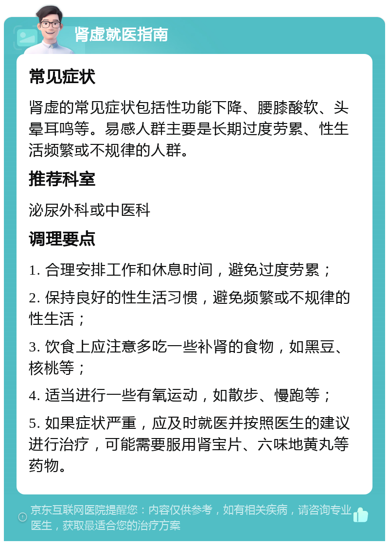 肾虚就医指南 常见症状 肾虚的常见症状包括性功能下降、腰膝酸软、头晕耳鸣等。易感人群主要是长期过度劳累、性生活频繁或不规律的人群。 推荐科室 泌尿外科或中医科 调理要点 1. 合理安排工作和休息时间，避免过度劳累； 2. 保持良好的性生活习惯，避免频繁或不规律的性生活； 3. 饮食上应注意多吃一些补肾的食物，如黑豆、核桃等； 4. 适当进行一些有氧运动，如散步、慢跑等； 5. 如果症状严重，应及时就医并按照医生的建议进行治疗，可能需要服用肾宝片、六味地黄丸等药物。