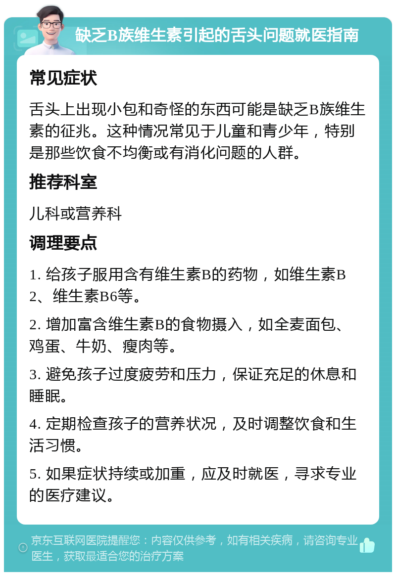 缺乏B族维生素引起的舌头问题就医指南 常见症状 舌头上出现小包和奇怪的东西可能是缺乏B族维生素的征兆。这种情况常见于儿童和青少年，特别是那些饮食不均衡或有消化问题的人群。 推荐科室 儿科或营养科 调理要点 1. 给孩子服用含有维生素B的药物，如维生素B2、维生素B6等。 2. 增加富含维生素B的食物摄入，如全麦面包、鸡蛋、牛奶、瘦肉等。 3. 避免孩子过度疲劳和压力，保证充足的休息和睡眠。 4. 定期检查孩子的营养状况，及时调整饮食和生活习惯。 5. 如果症状持续或加重，应及时就医，寻求专业的医疗建议。