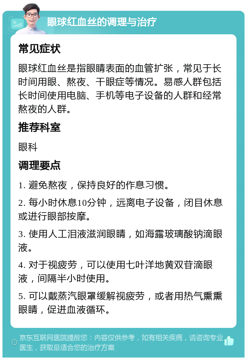 眼球红血丝的调理与治疗 常见症状 眼球红血丝是指眼睛表面的血管扩张，常见于长时间用眼、熬夜、干眼症等情况。易感人群包括长时间使用电脑、手机等电子设备的人群和经常熬夜的人群。 推荐科室 眼科 调理要点 1. 避免熬夜，保持良好的作息习惯。 2. 每小时休息10分钟，远离电子设备，闭目休息或进行眼部按摩。 3. 使用人工泪液滋润眼睛，如海露玻璃酸钠滴眼液。 4. 对于视疲劳，可以使用七叶洋地黄双苷滴眼液，间隔半小时使用。 5. 可以戴蒸汽眼罩缓解视疲劳，或者用热气熏熏眼睛，促进血液循环。