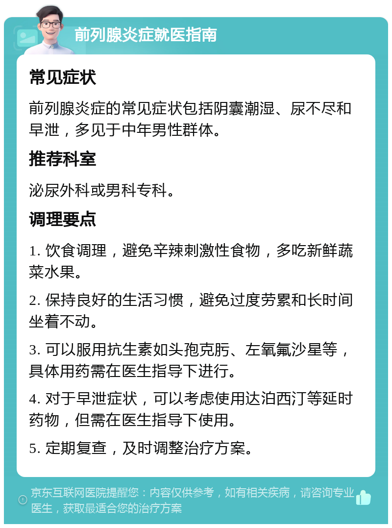 前列腺炎症就医指南 常见症状 前列腺炎症的常见症状包括阴囊潮湿、尿不尽和早泄，多见于中年男性群体。 推荐科室 泌尿外科或男科专科。 调理要点 1. 饮食调理，避免辛辣刺激性食物，多吃新鲜蔬菜水果。 2. 保持良好的生活习惯，避免过度劳累和长时间坐着不动。 3. 可以服用抗生素如头孢克肟、左氧氟沙星等，具体用药需在医生指导下进行。 4. 对于早泄症状，可以考虑使用达泊西汀等延时药物，但需在医生指导下使用。 5. 定期复查，及时调整治疗方案。