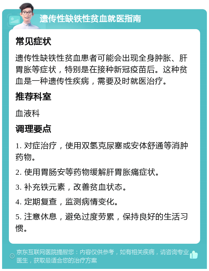 遗传性缺铁性贫血就医指南 常见症状 遗传性缺铁性贫血患者可能会出现全身肿胀、肝胃胀等症状，特别是在接种新冠疫苗后。这种贫血是一种遗传性疾病，需要及时就医治疗。 推荐科室 血液科 调理要点 1. 对症治疗，使用双氢克尿塞或安体舒通等消肿药物。 2. 使用胃肠安等药物缓解肝胃胀痛症状。 3. 补充铁元素，改善贫血状态。 4. 定期复查，监测病情变化。 5. 注意休息，避免过度劳累，保持良好的生活习惯。