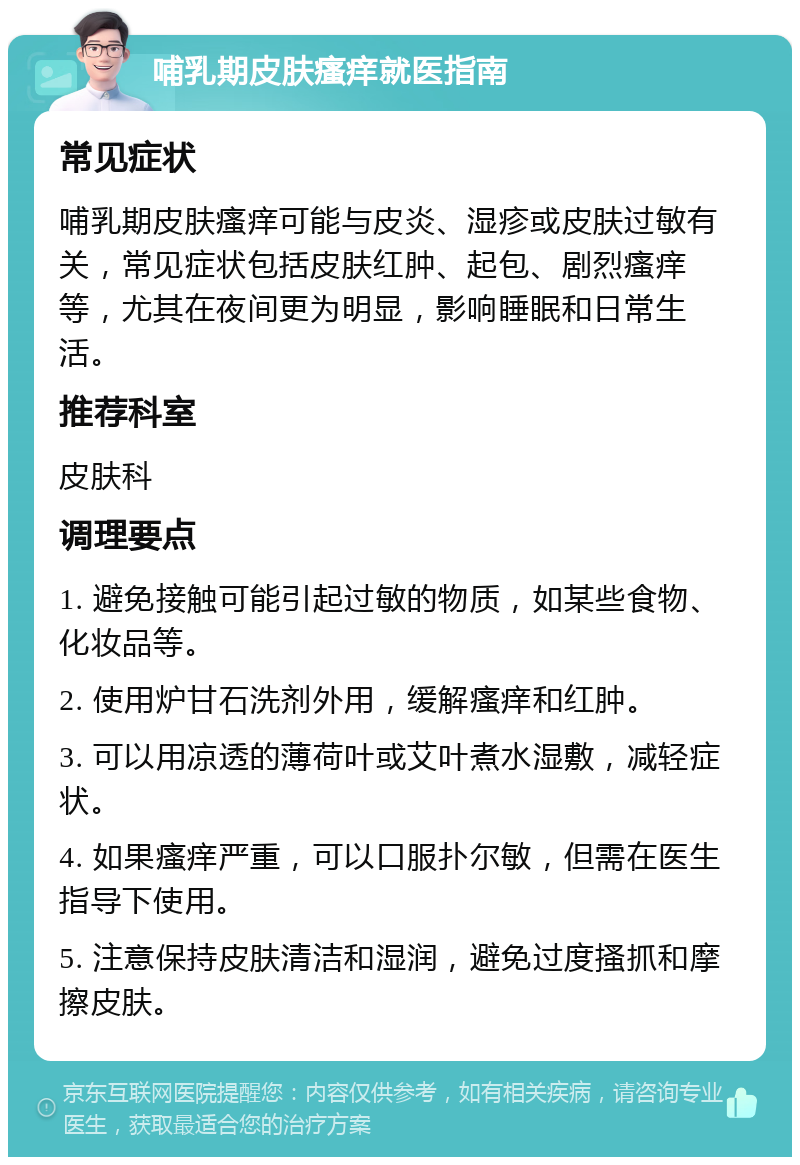 哺乳期皮肤瘙痒就医指南 常见症状 哺乳期皮肤瘙痒可能与皮炎、湿疹或皮肤过敏有关，常见症状包括皮肤红肿、起包、剧烈瘙痒等，尤其在夜间更为明显，影响睡眠和日常生活。 推荐科室 皮肤科 调理要点 1. 避免接触可能引起过敏的物质，如某些食物、化妆品等。 2. 使用炉甘石洗剂外用，缓解瘙痒和红肿。 3. 可以用凉透的薄荷叶或艾叶煮水湿敷，减轻症状。 4. 如果瘙痒严重，可以口服扑尔敏，但需在医生指导下使用。 5. 注意保持皮肤清洁和湿润，避免过度搔抓和摩擦皮肤。