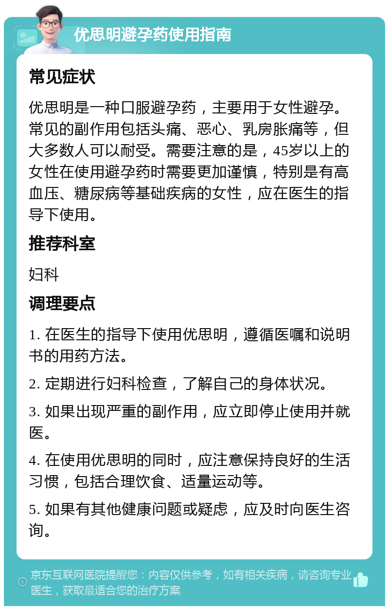 优思明避孕药使用指南 常见症状 优思明是一种口服避孕药，主要用于女性避孕。常见的副作用包括头痛、恶心、乳房胀痛等，但大多数人可以耐受。需要注意的是，45岁以上的女性在使用避孕药时需要更加谨慎，特别是有高血压、糖尿病等基础疾病的女性，应在医生的指导下使用。 推荐科室 妇科 调理要点 1. 在医生的指导下使用优思明，遵循医嘱和说明书的用药方法。 2. 定期进行妇科检查，了解自己的身体状况。 3. 如果出现严重的副作用，应立即停止使用并就医。 4. 在使用优思明的同时，应注意保持良好的生活习惯，包括合理饮食、适量运动等。 5. 如果有其他健康问题或疑虑，应及时向医生咨询。