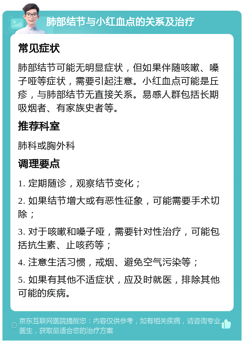 肺部结节与小红血点的关系及治疗 常见症状 肺部结节可能无明显症状，但如果伴随咳嗽、嗓子哑等症状，需要引起注意。小红血点可能是丘疹，与肺部结节无直接关系。易感人群包括长期吸烟者、有家族史者等。 推荐科室 肺科或胸外科 调理要点 1. 定期随诊，观察结节变化； 2. 如果结节增大或有恶性征象，可能需要手术切除； 3. 对于咳嗽和嗓子哑，需要针对性治疗，可能包括抗生素、止咳药等； 4. 注意生活习惯，戒烟、避免空气污染等； 5. 如果有其他不适症状，应及时就医，排除其他可能的疾病。