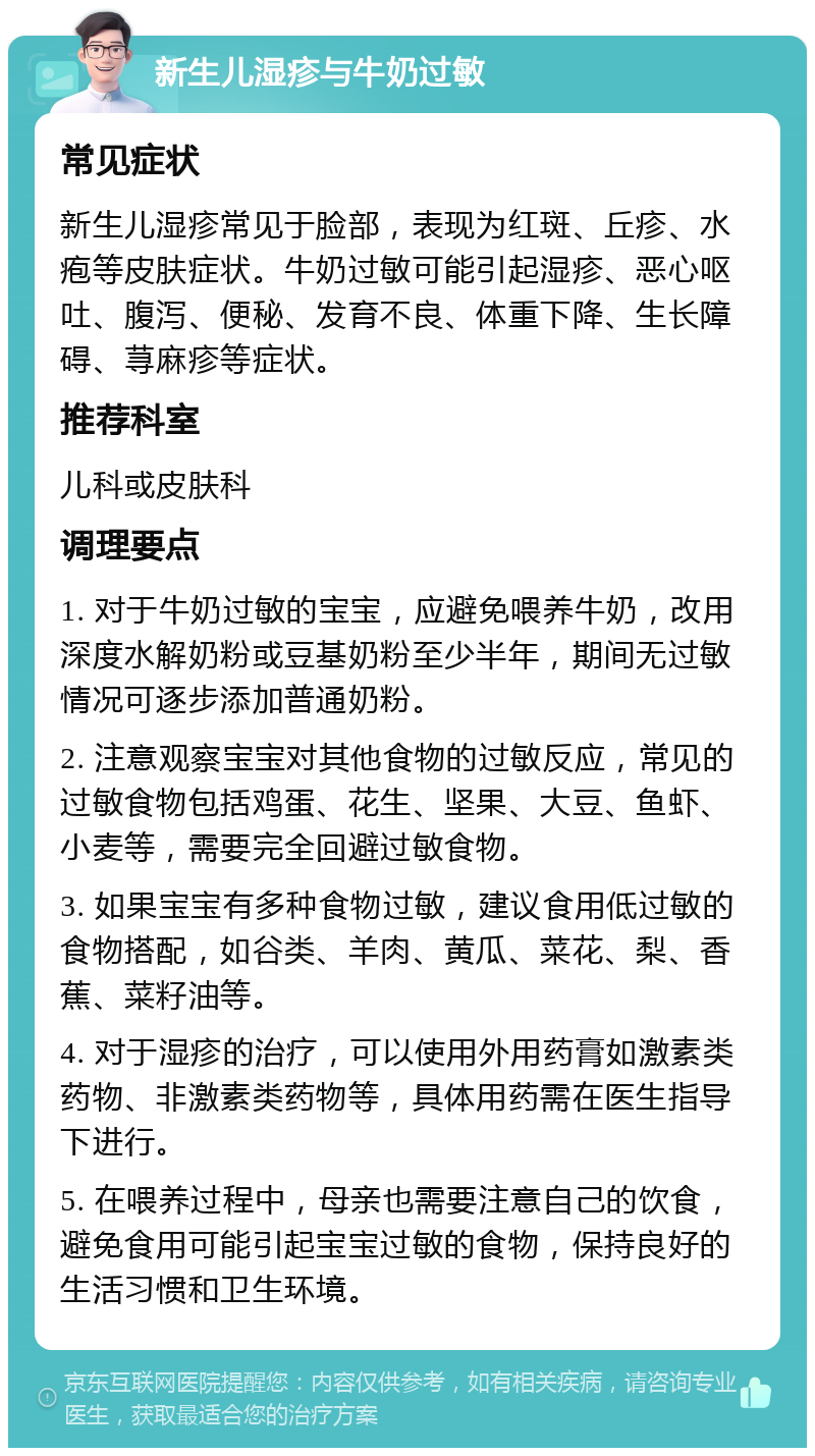 新生儿湿疹与牛奶过敏 常见症状 新生儿湿疹常见于脸部，表现为红斑、丘疹、水疱等皮肤症状。牛奶过敏可能引起湿疹、恶心呕吐、腹泻、便秘、发育不良、体重下降、生长障碍、荨麻疹等症状。 推荐科室 儿科或皮肤科 调理要点 1. 对于牛奶过敏的宝宝，应避免喂养牛奶，改用深度水解奶粉或豆基奶粉至少半年，期间无过敏情况可逐步添加普通奶粉。 2. 注意观察宝宝对其他食物的过敏反应，常见的过敏食物包括鸡蛋、花生、坚果、大豆、鱼虾、小麦等，需要完全回避过敏食物。 3. 如果宝宝有多种食物过敏，建议食用低过敏的食物搭配，如谷类、羊肉、黄瓜、菜花、梨、香蕉、菜籽油等。 4. 对于湿疹的治疗，可以使用外用药膏如激素类药物、非激素类药物等，具体用药需在医生指导下进行。 5. 在喂养过程中，母亲也需要注意自己的饮食，避免食用可能引起宝宝过敏的食物，保持良好的生活习惯和卫生环境。