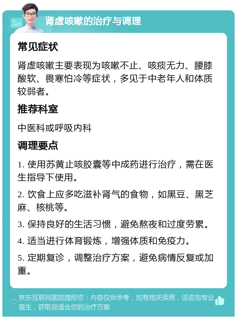 肾虚咳嗽的治疗与调理 常见症状 肾虚咳嗽主要表现为咳嗽不止、咳痰无力、腰膝酸软、畏寒怕冷等症状，多见于中老年人和体质较弱者。 推荐科室 中医科或呼吸内科 调理要点 1. 使用苏黄止咳胶囊等中成药进行治疗，需在医生指导下使用。 2. 饮食上应多吃滋补肾气的食物，如黑豆、黑芝麻、核桃等。 3. 保持良好的生活习惯，避免熬夜和过度劳累。 4. 适当进行体育锻炼，增强体质和免疫力。 5. 定期复诊，调整治疗方案，避免病情反复或加重。