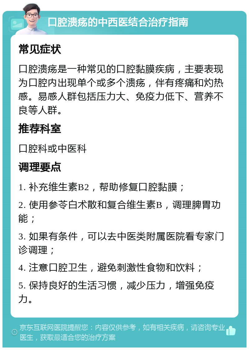 口腔溃疡的中西医结合治疗指南 常见症状 口腔溃疡是一种常见的口腔黏膜疾病，主要表现为口腔内出现单个或多个溃疡，伴有疼痛和灼热感。易感人群包括压力大、免疫力低下、营养不良等人群。 推荐科室 口腔科或中医科 调理要点 1. 补充维生素B2，帮助修复口腔黏膜； 2. 使用参苓白术散和复合维生素B，调理脾胃功能； 3. 如果有条件，可以去中医类附属医院看专家门诊调理； 4. 注意口腔卫生，避免刺激性食物和饮料； 5. 保持良好的生活习惯，减少压力，增强免疫力。