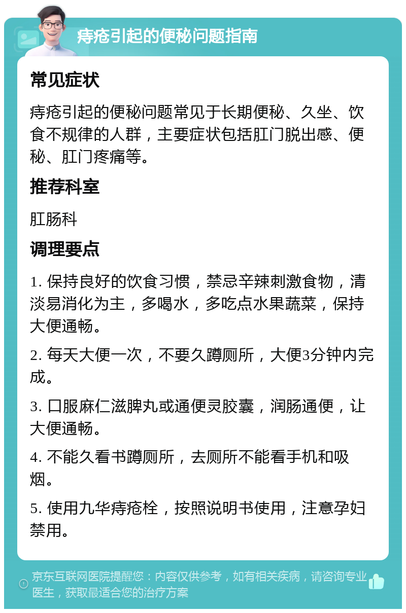 痔疮引起的便秘问题指南 常见症状 痔疮引起的便秘问题常见于长期便秘、久坐、饮食不规律的人群，主要症状包括肛门脱出感、便秘、肛门疼痛等。 推荐科室 肛肠科 调理要点 1. 保持良好的饮食习惯，禁忌辛辣刺激食物，清淡易消化为主，多喝水，多吃点水果蔬菜，保持大便通畅。 2. 每天大便一次，不要久蹲厕所，大便3分钟内完成。 3. 口服麻仁滋脾丸或通便灵胶囊，润肠通便，让大便通畅。 4. 不能久看书蹲厕所，去厕所不能看手机和吸烟。 5. 使用九华痔疮栓，按照说明书使用，注意孕妇禁用。