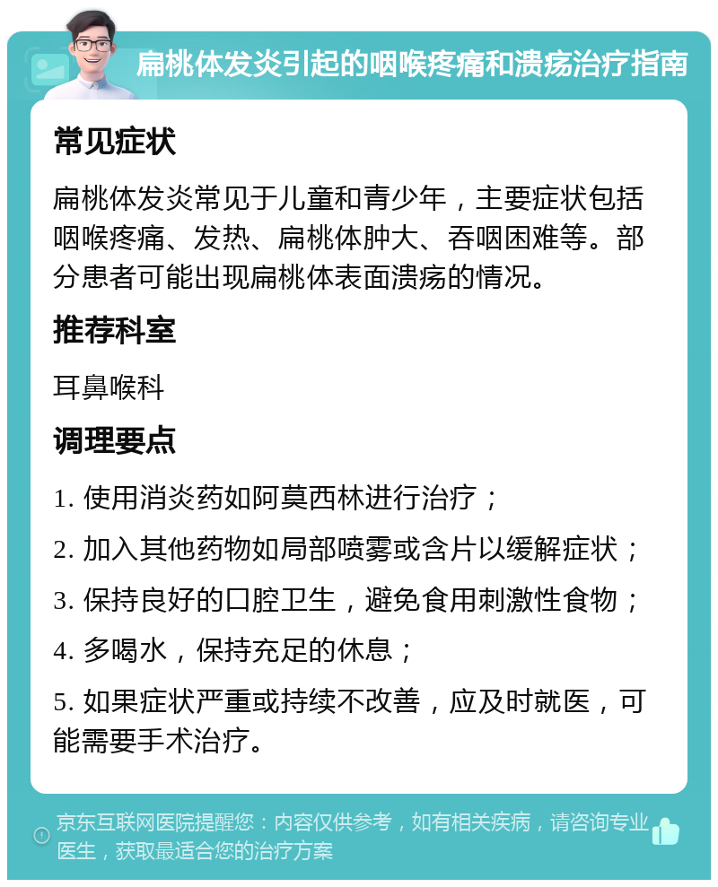 扁桃体发炎引起的咽喉疼痛和溃疡治疗指南 常见症状 扁桃体发炎常见于儿童和青少年，主要症状包括咽喉疼痛、发热、扁桃体肿大、吞咽困难等。部分患者可能出现扁桃体表面溃疡的情况。 推荐科室 耳鼻喉科 调理要点 1. 使用消炎药如阿莫西林进行治疗； 2. 加入其他药物如局部喷雾或含片以缓解症状； 3. 保持良好的口腔卫生，避免食用刺激性食物； 4. 多喝水，保持充足的休息； 5. 如果症状严重或持续不改善，应及时就医，可能需要手术治疗。