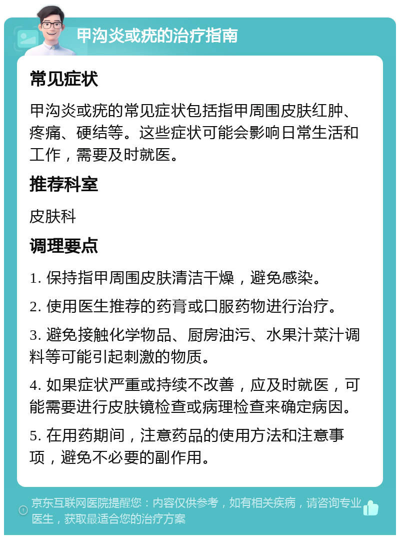 甲沟炎或疣的治疗指南 常见症状 甲沟炎或疣的常见症状包括指甲周围皮肤红肿、疼痛、硬结等。这些症状可能会影响日常生活和工作，需要及时就医。 推荐科室 皮肤科 调理要点 1. 保持指甲周围皮肤清洁干燥，避免感染。 2. 使用医生推荐的药膏或口服药物进行治疗。 3. 避免接触化学物品、厨房油污、水果汁菜汁调料等可能引起刺激的物质。 4. 如果症状严重或持续不改善，应及时就医，可能需要进行皮肤镜检查或病理检查来确定病因。 5. 在用药期间，注意药品的使用方法和注意事项，避免不必要的副作用。