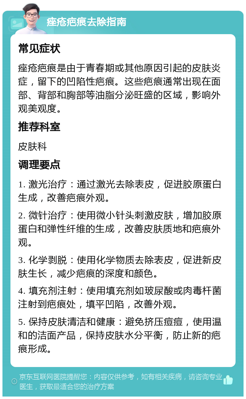 痤疮疤痕去除指南 常见症状 痤疮疤痕是由于青春期或其他原因引起的皮肤炎症，留下的凹陷性疤痕。这些疤痕通常出现在面部、背部和胸部等油脂分泌旺盛的区域，影响外观美观度。 推荐科室 皮肤科 调理要点 1. 激光治疗：通过激光去除表皮，促进胶原蛋白生成，改善疤痕外观。 2. 微针治疗：使用微小针头刺激皮肤，增加胶原蛋白和弹性纤维的生成，改善皮肤质地和疤痕外观。 3. 化学剥脱：使用化学物质去除表皮，促进新皮肤生长，减少疤痕的深度和颜色。 4. 填充剂注射：使用填充剂如玻尿酸或肉毒杆菌注射到疤痕处，填平凹陷，改善外观。 5. 保持皮肤清洁和健康：避免挤压痘痘，使用温和的洁面产品，保持皮肤水分平衡，防止新的疤痕形成。