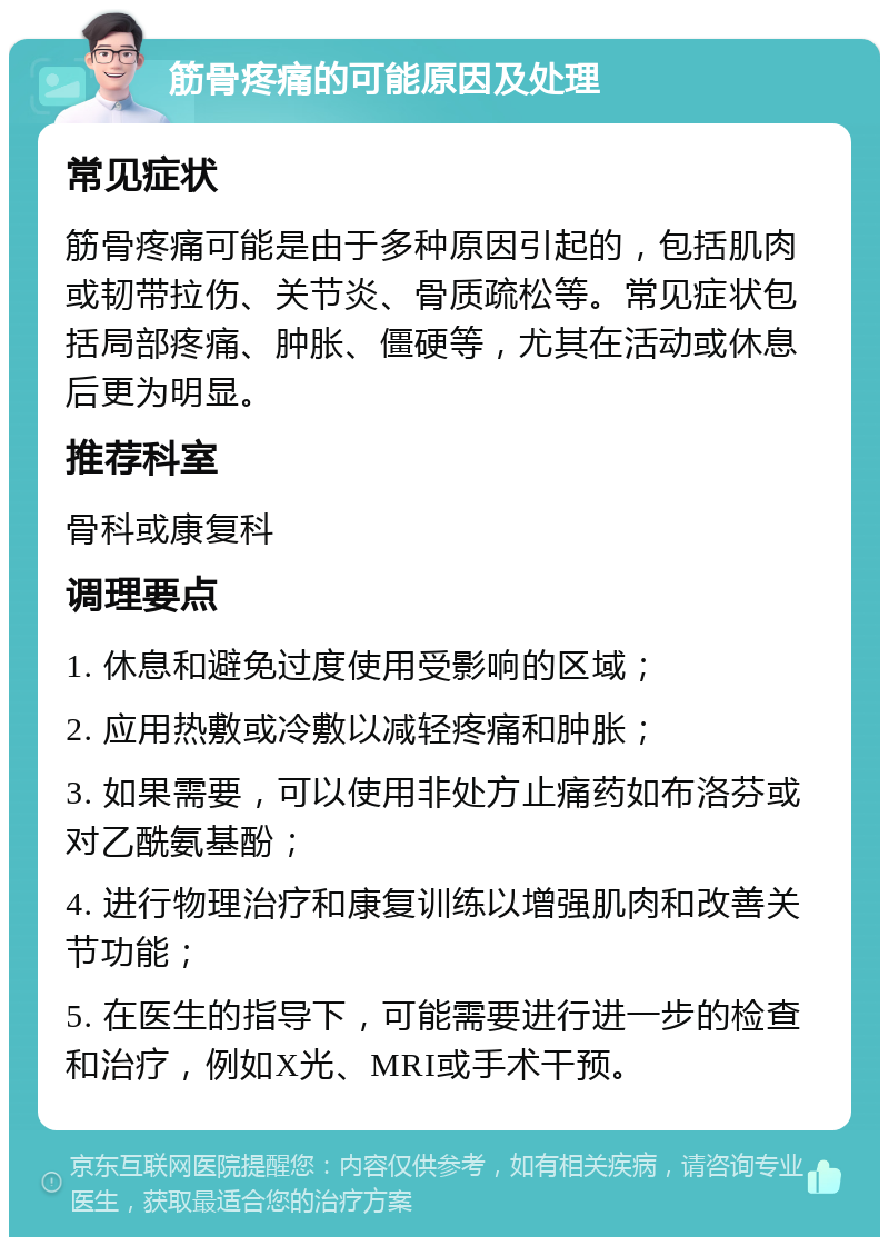 筋骨疼痛的可能原因及处理 常见症状 筋骨疼痛可能是由于多种原因引起的，包括肌肉或韧带拉伤、关节炎、骨质疏松等。常见症状包括局部疼痛、肿胀、僵硬等，尤其在活动或休息后更为明显。 推荐科室 骨科或康复科 调理要点 1. 休息和避免过度使用受影响的区域； 2. 应用热敷或冷敷以减轻疼痛和肿胀； 3. 如果需要，可以使用非处方止痛药如布洛芬或对乙酰氨基酚； 4. 进行物理治疗和康复训练以增强肌肉和改善关节功能； 5. 在医生的指导下，可能需要进行进一步的检查和治疗，例如X光、MRI或手术干预。