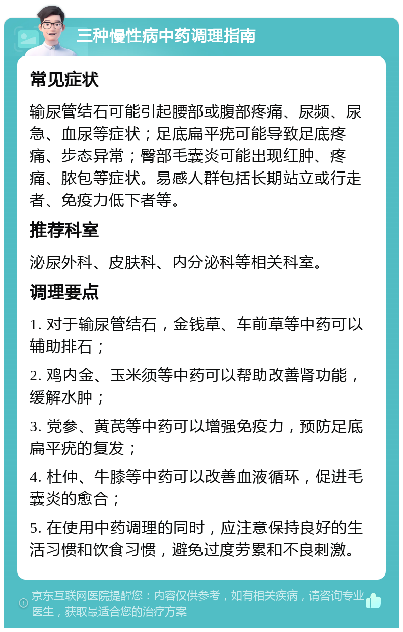 三种慢性病中药调理指南 常见症状 输尿管结石可能引起腰部或腹部疼痛、尿频、尿急、血尿等症状；足底扁平疣可能导致足底疼痛、步态异常；臀部毛囊炎可能出现红肿、疼痛、脓包等症状。易感人群包括长期站立或行走者、免疫力低下者等。 推荐科室 泌尿外科、皮肤科、内分泌科等相关科室。 调理要点 1. 对于输尿管结石，金钱草、车前草等中药可以辅助排石； 2. 鸡内金、玉米须等中药可以帮助改善肾功能，缓解水肿； 3. 党参、黄芪等中药可以增强免疫力，预防足底扁平疣的复发； 4. 杜仲、牛膝等中药可以改善血液循环，促进毛囊炎的愈合； 5. 在使用中药调理的同时，应注意保持良好的生活习惯和饮食习惯，避免过度劳累和不良刺激。