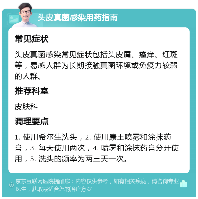 头皮真菌感染用药指南 常见症状 头皮真菌感染常见症状包括头皮屑、瘙痒、红斑等，易感人群为长期接触真菌环境或免疫力较弱的人群。 推荐科室 皮肤科 调理要点 1. 使用希尔生洗头，2. 使用康王喷雾和涂抹药膏，3. 每天使用两次，4. 喷雾和涂抹药膏分开使用，5. 洗头的频率为两三天一次。