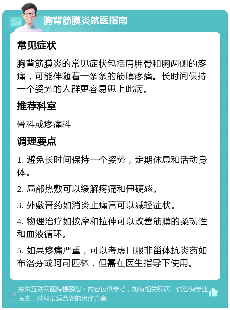 胸背筋膜炎就医指南 常见症状 胸背筋膜炎的常见症状包括肩胛骨和胸两侧的疼痛，可能伴随着一条条的筋膜疼痛。长时间保持一个姿势的人群更容易患上此病。 推荐科室 骨科或疼痛科 调理要点 1. 避免长时间保持一个姿势，定期休息和活动身体。 2. 局部热敷可以缓解疼痛和僵硬感。 3. 外敷膏药如消炎止痛膏可以减轻症状。 4. 物理治疗如按摩和拉伸可以改善筋膜的柔韧性和血液循环。 5. 如果疼痛严重，可以考虑口服非甾体抗炎药如布洛芬或阿司匹林，但需在医生指导下使用。