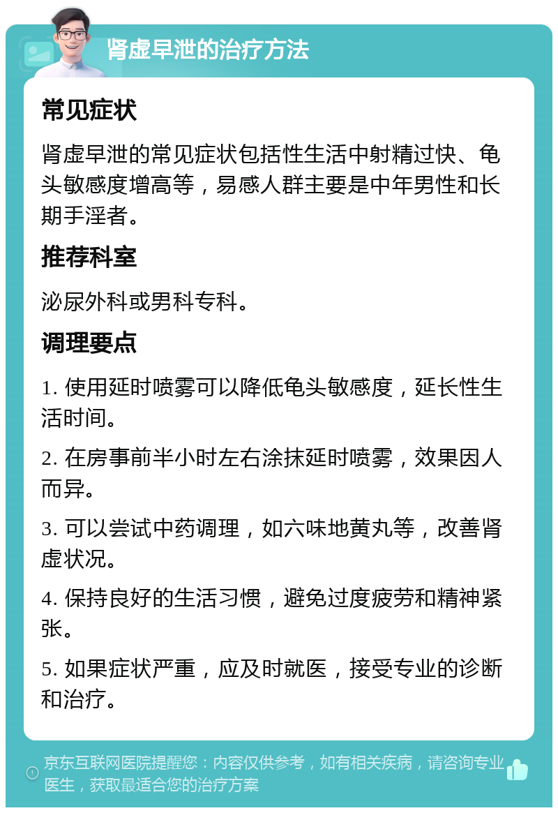 肾虚早泄的治疗方法 常见症状 肾虚早泄的常见症状包括性生活中射精过快、龟头敏感度增高等，易感人群主要是中年男性和长期手淫者。 推荐科室 泌尿外科或男科专科。 调理要点 1. 使用延时喷雾可以降低龟头敏感度，延长性生活时间。 2. 在房事前半小时左右涂抹延时喷雾，效果因人而异。 3. 可以尝试中药调理，如六味地黄丸等，改善肾虚状况。 4. 保持良好的生活习惯，避免过度疲劳和精神紧张。 5. 如果症状严重，应及时就医，接受专业的诊断和治疗。