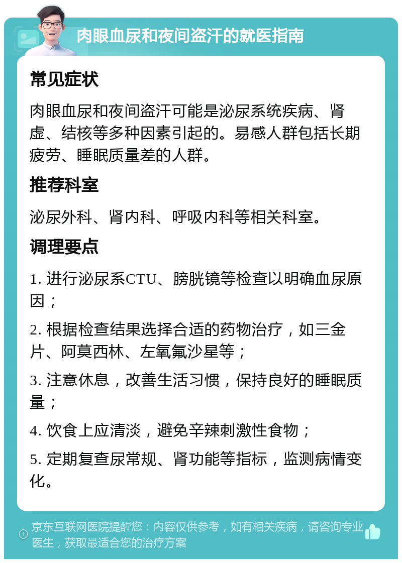 肉眼血尿和夜间盗汗的就医指南 常见症状 肉眼血尿和夜间盗汗可能是泌尿系统疾病、肾虚、结核等多种因素引起的。易感人群包括长期疲劳、睡眠质量差的人群。 推荐科室 泌尿外科、肾内科、呼吸内科等相关科室。 调理要点 1. 进行泌尿系CTU、膀胱镜等检查以明确血尿原因； 2. 根据检查结果选择合适的药物治疗，如三金片、阿莫西林、左氧氟沙星等； 3. 注意休息，改善生活习惯，保持良好的睡眠质量； 4. 饮食上应清淡，避免辛辣刺激性食物； 5. 定期复查尿常规、肾功能等指标，监测病情变化。