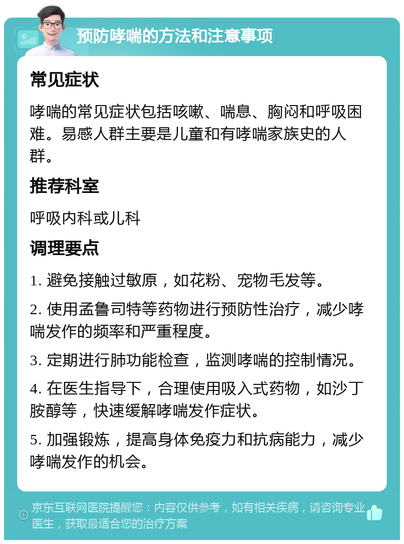 预防哮喘的方法和注意事项 常见症状 哮喘的常见症状包括咳嗽、喘息、胸闷和呼吸困难。易感人群主要是儿童和有哮喘家族史的人群。 推荐科室 呼吸内科或儿科 调理要点 1. 避免接触过敏原，如花粉、宠物毛发等。 2. 使用孟鲁司特等药物进行预防性治疗，减少哮喘发作的频率和严重程度。 3. 定期进行肺功能检查，监测哮喘的控制情况。 4. 在医生指导下，合理使用吸入式药物，如沙丁胺醇等，快速缓解哮喘发作症状。 5. 加强锻炼，提高身体免疫力和抗病能力，减少哮喘发作的机会。