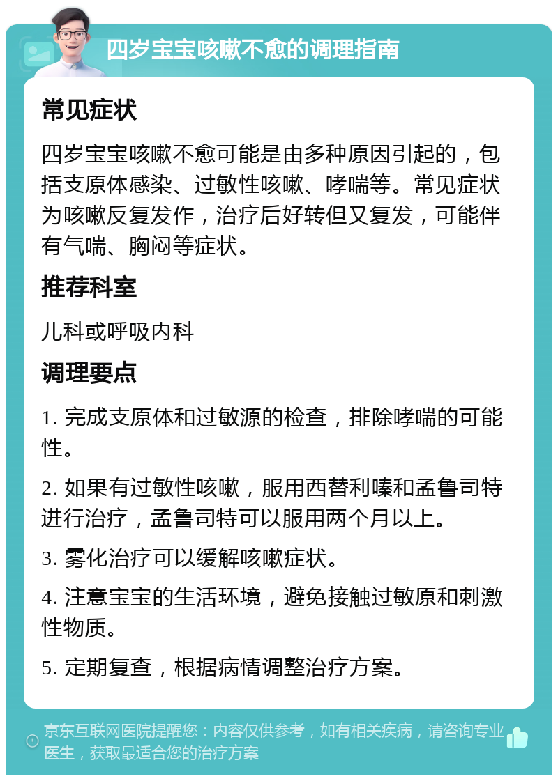 四岁宝宝咳嗽不愈的调理指南 常见症状 四岁宝宝咳嗽不愈可能是由多种原因引起的，包括支原体感染、过敏性咳嗽、哮喘等。常见症状为咳嗽反复发作，治疗后好转但又复发，可能伴有气喘、胸闷等症状。 推荐科室 儿科或呼吸内科 调理要点 1. 完成支原体和过敏源的检查，排除哮喘的可能性。 2. 如果有过敏性咳嗽，服用西替利嗪和孟鲁司特进行治疗，孟鲁司特可以服用两个月以上。 3. 雾化治疗可以缓解咳嗽症状。 4. 注意宝宝的生活环境，避免接触过敏原和刺激性物质。 5. 定期复查，根据病情调整治疗方案。