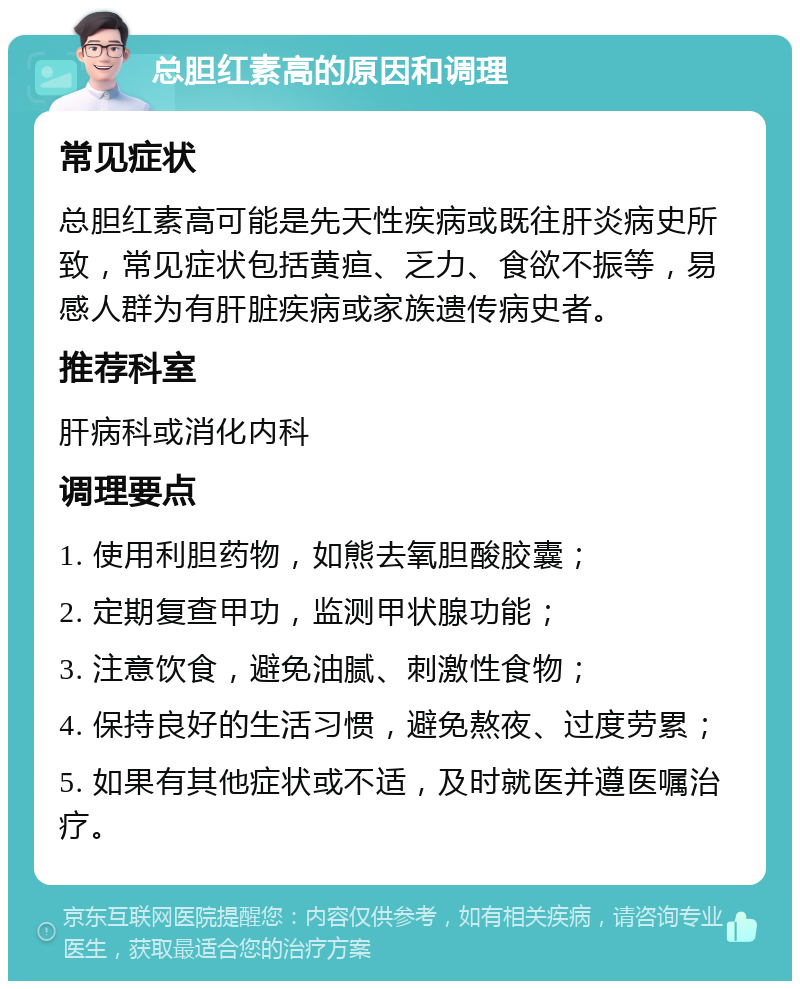 总胆红素高的原因和调理 常见症状 总胆红素高可能是先天性疾病或既往肝炎病史所致，常见症状包括黄疸、乏力、食欲不振等，易感人群为有肝脏疾病或家族遗传病史者。 推荐科室 肝病科或消化内科 调理要点 1. 使用利胆药物，如熊去氧胆酸胶囊； 2. 定期复查甲功，监测甲状腺功能； 3. 注意饮食，避免油腻、刺激性食物； 4. 保持良好的生活习惯，避免熬夜、过度劳累； 5. 如果有其他症状或不适，及时就医并遵医嘱治疗。