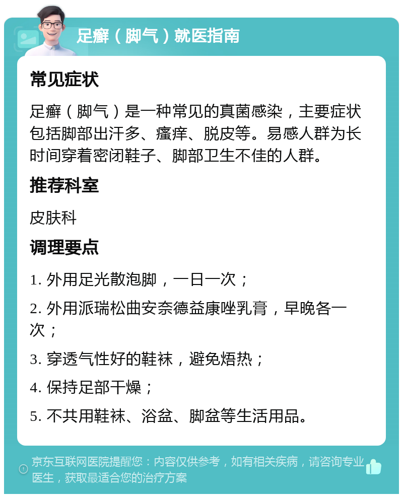 足癣（脚气）就医指南 常见症状 足癣（脚气）是一种常见的真菌感染，主要症状包括脚部出汗多、瘙痒、脱皮等。易感人群为长时间穿着密闭鞋子、脚部卫生不佳的人群。 推荐科室 皮肤科 调理要点 1. 外用足光散泡脚，一日一次； 2. 外用派瑞松曲安奈德益康唑乳膏，早晚各一次； 3. 穿透气性好的鞋袜，避免焐热； 4. 保持足部干燥； 5. 不共用鞋袜、浴盆、脚盆等生活用品。