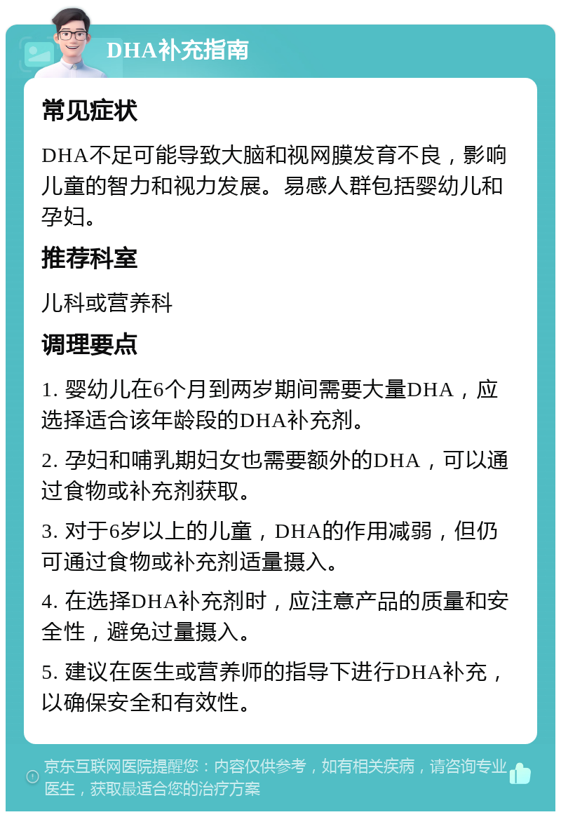 DHA补充指南 常见症状 DHA不足可能导致大脑和视网膜发育不良，影响儿童的智力和视力发展。易感人群包括婴幼儿和孕妇。 推荐科室 儿科或营养科 调理要点 1. 婴幼儿在6个月到两岁期间需要大量DHA，应选择适合该年龄段的DHA补充剂。 2. 孕妇和哺乳期妇女也需要额外的DHA，可以通过食物或补充剂获取。 3. 对于6岁以上的儿童，DHA的作用减弱，但仍可通过食物或补充剂适量摄入。 4. 在选择DHA补充剂时，应注意产品的质量和安全性，避免过量摄入。 5. 建议在医生或营养师的指导下进行DHA补充，以确保安全和有效性。