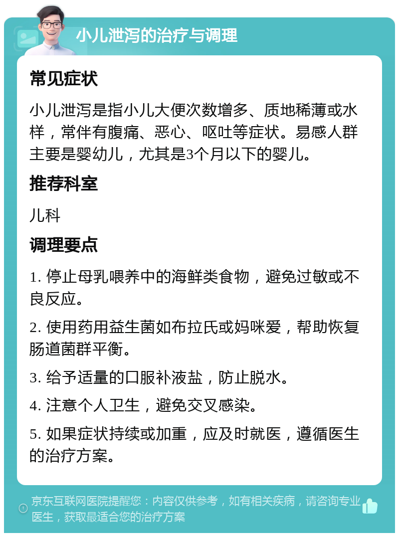 小儿泄泻的治疗与调理 常见症状 小儿泄泻是指小儿大便次数增多、质地稀薄或水样，常伴有腹痛、恶心、呕吐等症状。易感人群主要是婴幼儿，尤其是3个月以下的婴儿。 推荐科室 儿科 调理要点 1. 停止母乳喂养中的海鲜类食物，避免过敏或不良反应。 2. 使用药用益生菌如布拉氏或妈咪爱，帮助恢复肠道菌群平衡。 3. 给予适量的口服补液盐，防止脱水。 4. 注意个人卫生，避免交叉感染。 5. 如果症状持续或加重，应及时就医，遵循医生的治疗方案。