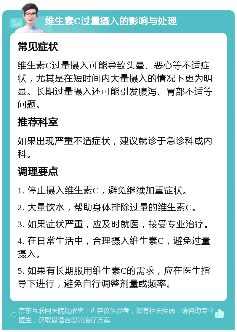 维生素C过量摄入的影响与处理 常见症状 维生素C过量摄入可能导致头晕、恶心等不适症状，尤其是在短时间内大量摄入的情况下更为明显。长期过量摄入还可能引发腹泻、胃部不适等问题。 推荐科室 如果出现严重不适症状，建议就诊于急诊科或内科。 调理要点 1. 停止摄入维生素C，避免继续加重症状。 2. 大量饮水，帮助身体排除过量的维生素C。 3. 如果症状严重，应及时就医，接受专业治疗。 4. 在日常生活中，合理摄入维生素C，避免过量摄入。 5. 如果有长期服用维生素C的需求，应在医生指导下进行，避免自行调整剂量或频率。