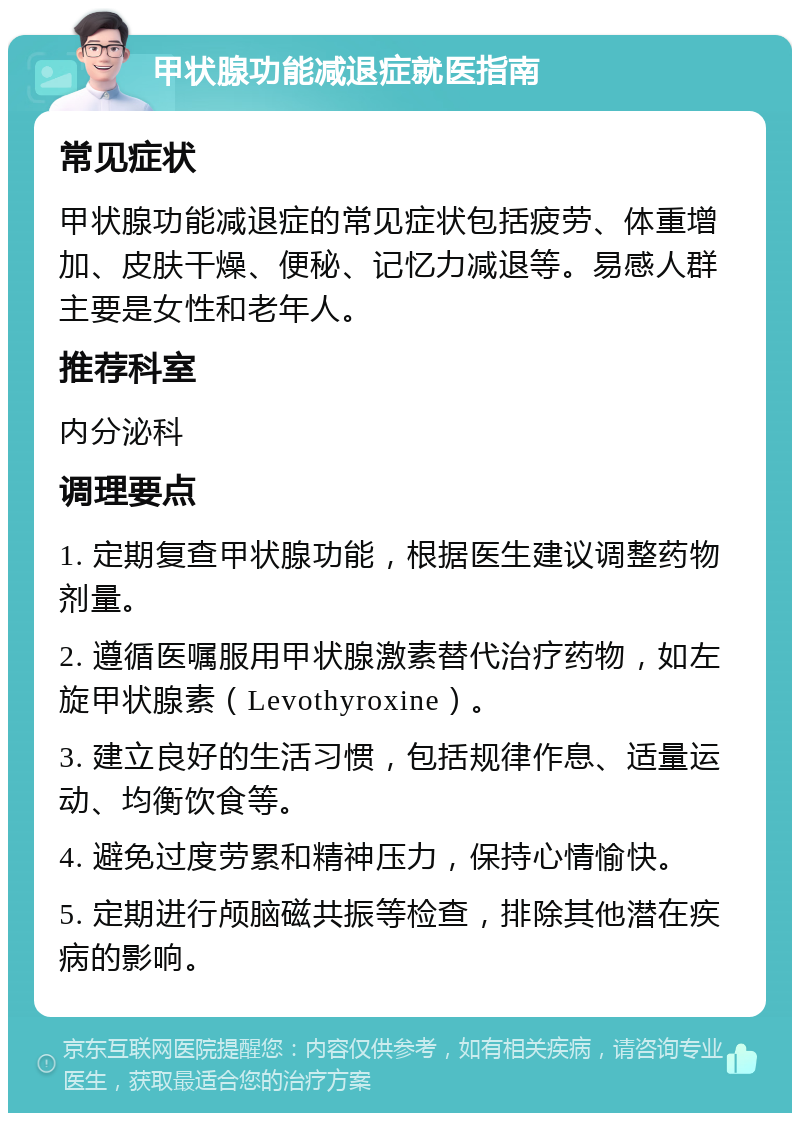 甲状腺功能减退症就医指南 常见症状 甲状腺功能减退症的常见症状包括疲劳、体重增加、皮肤干燥、便秘、记忆力减退等。易感人群主要是女性和老年人。 推荐科室 内分泌科 调理要点 1. 定期复查甲状腺功能，根据医生建议调整药物剂量。 2. 遵循医嘱服用甲状腺激素替代治疗药物，如左旋甲状腺素（Levothyroxine）。 3. 建立良好的生活习惯，包括规律作息、适量运动、均衡饮食等。 4. 避免过度劳累和精神压力，保持心情愉快。 5. 定期进行颅脑磁共振等检查，排除其他潜在疾病的影响。