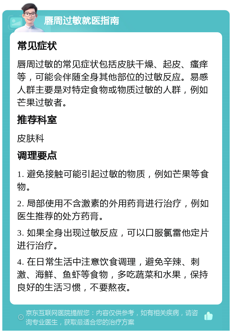 唇周过敏就医指南 常见症状 唇周过敏的常见症状包括皮肤干燥、起皮、瘙痒等，可能会伴随全身其他部位的过敏反应。易感人群主要是对特定食物或物质过敏的人群，例如芒果过敏者。 推荐科室 皮肤科 调理要点 1. 避免接触可能引起过敏的物质，例如芒果等食物。 2. 局部使用不含激素的外用药膏进行治疗，例如医生推荐的处方药膏。 3. 如果全身出现过敏反应，可以口服氯雷他定片进行治疗。 4. 在日常生活中注意饮食调理，避免辛辣、刺激、海鲜、鱼虾等食物，多吃蔬菜和水果，保持良好的生活习惯，不要熬夜。