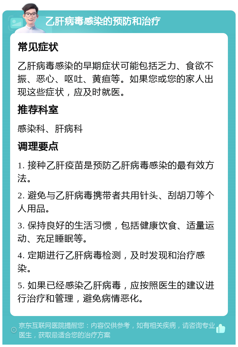 乙肝病毒感染的预防和治疗 常见症状 乙肝病毒感染的早期症状可能包括乏力、食欲不振、恶心、呕吐、黄疸等。如果您或您的家人出现这些症状，应及时就医。 推荐科室 感染科、肝病科 调理要点 1. 接种乙肝疫苗是预防乙肝病毒感染的最有效方法。 2. 避免与乙肝病毒携带者共用针头、刮胡刀等个人用品。 3. 保持良好的生活习惯，包括健康饮食、适量运动、充足睡眠等。 4. 定期进行乙肝病毒检测，及时发现和治疗感染。 5. 如果已经感染乙肝病毒，应按照医生的建议进行治疗和管理，避免病情恶化。