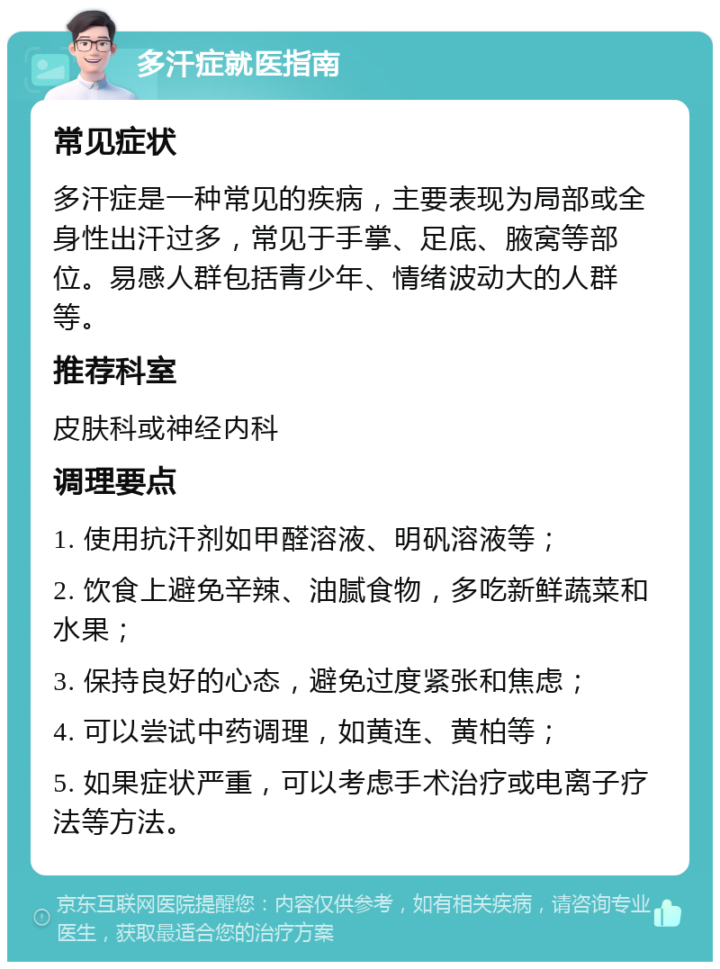 多汗症就医指南 常见症状 多汗症是一种常见的疾病，主要表现为局部或全身性出汗过多，常见于手掌、足底、腋窝等部位。易感人群包括青少年、情绪波动大的人群等。 推荐科室 皮肤科或神经内科 调理要点 1. 使用抗汗剂如甲醛溶液、明矾溶液等； 2. 饮食上避免辛辣、油腻食物，多吃新鲜蔬菜和水果； 3. 保持良好的心态，避免过度紧张和焦虑； 4. 可以尝试中药调理，如黄连、黄柏等； 5. 如果症状严重，可以考虑手术治疗或电离子疗法等方法。