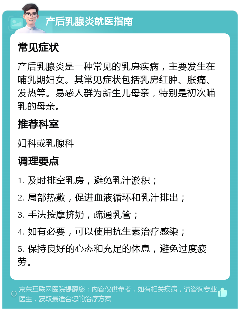 产后乳腺炎就医指南 常见症状 产后乳腺炎是一种常见的乳房疾病，主要发生在哺乳期妇女。其常见症状包括乳房红肿、胀痛、发热等。易感人群为新生儿母亲，特别是初次哺乳的母亲。 推荐科室 妇科或乳腺科 调理要点 1. 及时排空乳房，避免乳汁淤积； 2. 局部热敷，促进血液循环和乳汁排出； 3. 手法按摩挤奶，疏通乳管； 4. 如有必要，可以使用抗生素治疗感染； 5. 保持良好的心态和充足的休息，避免过度疲劳。