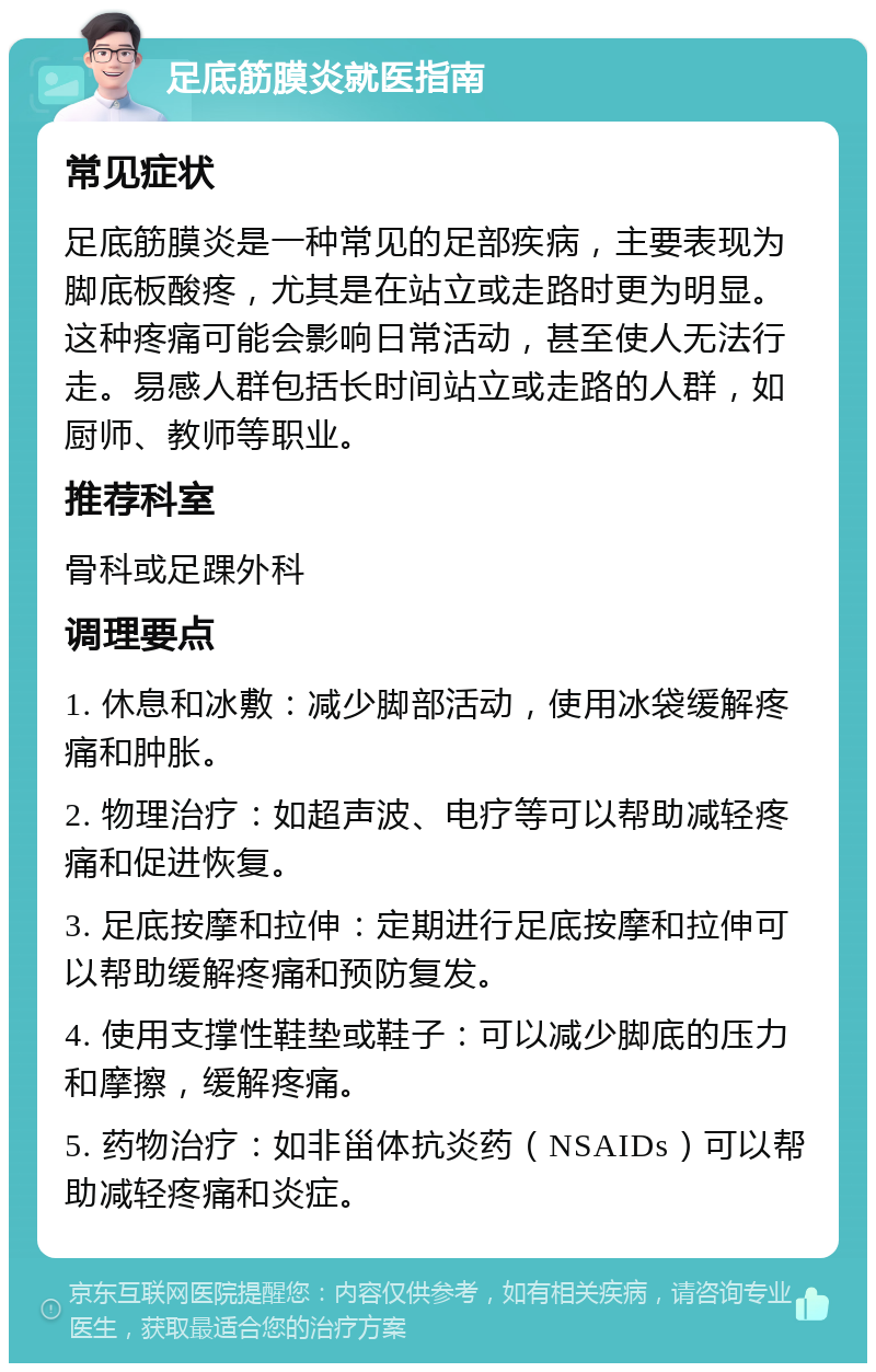 足底筋膜炎就医指南 常见症状 足底筋膜炎是一种常见的足部疾病，主要表现为脚底板酸疼，尤其是在站立或走路时更为明显。这种疼痛可能会影响日常活动，甚至使人无法行走。易感人群包括长时间站立或走路的人群，如厨师、教师等职业。 推荐科室 骨科或足踝外科 调理要点 1. 休息和冰敷：减少脚部活动，使用冰袋缓解疼痛和肿胀。 2. 物理治疗：如超声波、电疗等可以帮助减轻疼痛和促进恢复。 3. 足底按摩和拉伸：定期进行足底按摩和拉伸可以帮助缓解疼痛和预防复发。 4. 使用支撑性鞋垫或鞋子：可以减少脚底的压力和摩擦，缓解疼痛。 5. 药物治疗：如非甾体抗炎药（NSAIDs）可以帮助减轻疼痛和炎症。