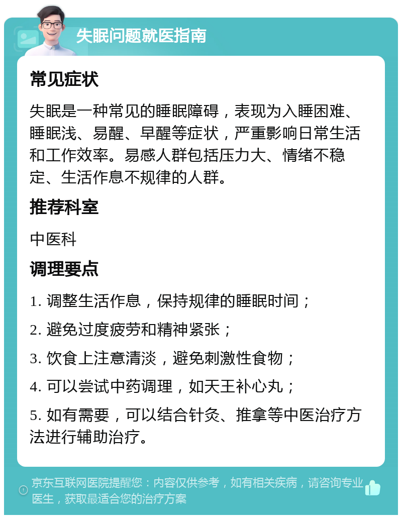 失眠问题就医指南 常见症状 失眠是一种常见的睡眠障碍，表现为入睡困难、睡眠浅、易醒、早醒等症状，严重影响日常生活和工作效率。易感人群包括压力大、情绪不稳定、生活作息不规律的人群。 推荐科室 中医科 调理要点 1. 调整生活作息，保持规律的睡眠时间； 2. 避免过度疲劳和精神紧张； 3. 饮食上注意清淡，避免刺激性食物； 4. 可以尝试中药调理，如天王补心丸； 5. 如有需要，可以结合针灸、推拿等中医治疗方法进行辅助治疗。