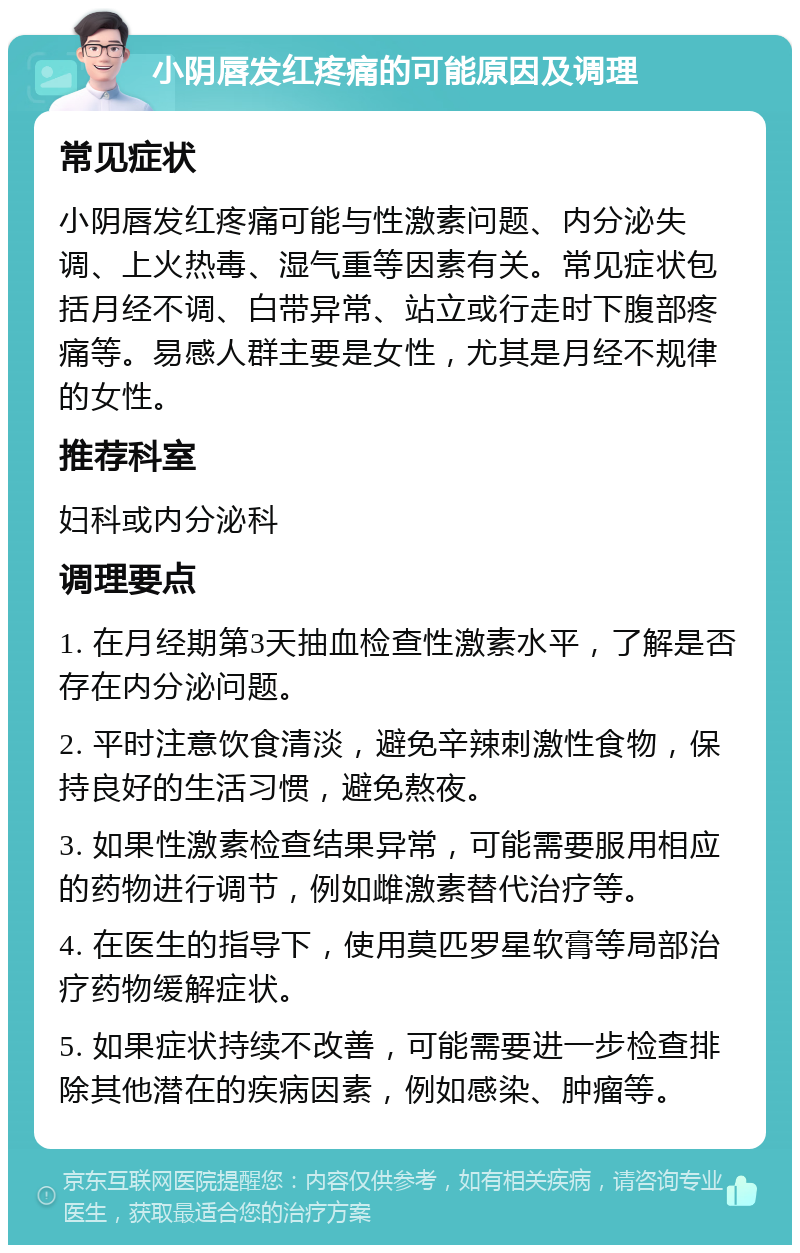 小阴唇发红疼痛的可能原因及调理 常见症状 小阴唇发红疼痛可能与性激素问题、内分泌失调、上火热毒、湿气重等因素有关。常见症状包括月经不调、白带异常、站立或行走时下腹部疼痛等。易感人群主要是女性，尤其是月经不规律的女性。 推荐科室 妇科或内分泌科 调理要点 1. 在月经期第3天抽血检查性激素水平，了解是否存在内分泌问题。 2. 平时注意饮食清淡，避免辛辣刺激性食物，保持良好的生活习惯，避免熬夜。 3. 如果性激素检查结果异常，可能需要服用相应的药物进行调节，例如雌激素替代治疗等。 4. 在医生的指导下，使用莫匹罗星软膏等局部治疗药物缓解症状。 5. 如果症状持续不改善，可能需要进一步检查排除其他潜在的疾病因素，例如感染、肿瘤等。