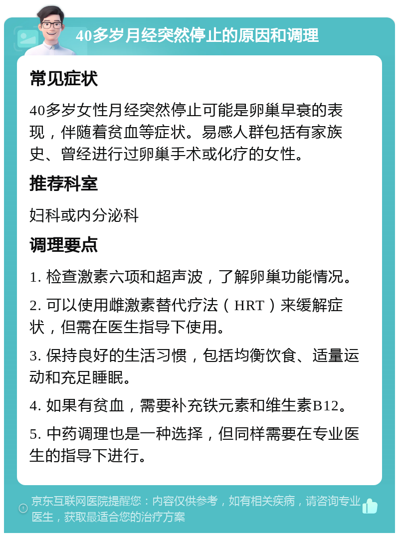 40多岁月经突然停止的原因和调理 常见症状 40多岁女性月经突然停止可能是卵巢早衰的表现，伴随着贫血等症状。易感人群包括有家族史、曾经进行过卵巢手术或化疗的女性。 推荐科室 妇科或内分泌科 调理要点 1. 检查激素六项和超声波，了解卵巢功能情况。 2. 可以使用雌激素替代疗法（HRT）来缓解症状，但需在医生指导下使用。 3. 保持良好的生活习惯，包括均衡饮食、适量运动和充足睡眠。 4. 如果有贫血，需要补充铁元素和维生素B12。 5. 中药调理也是一种选择，但同样需要在专业医生的指导下进行。