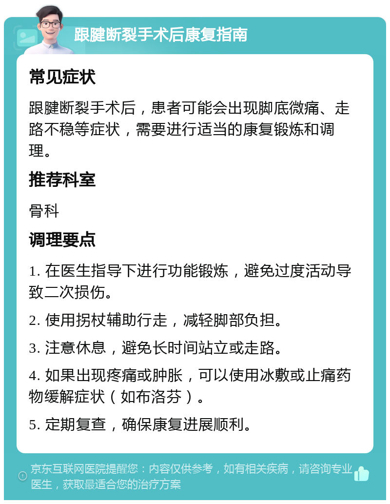 跟腱断裂手术后康复指南 常见症状 跟腱断裂手术后，患者可能会出现脚底微痛、走路不稳等症状，需要进行适当的康复锻炼和调理。 推荐科室 骨科 调理要点 1. 在医生指导下进行功能锻炼，避免过度活动导致二次损伤。 2. 使用拐杖辅助行走，减轻脚部负担。 3. 注意休息，避免长时间站立或走路。 4. 如果出现疼痛或肿胀，可以使用冰敷或止痛药物缓解症状（如布洛芬）。 5. 定期复查，确保康复进展顺利。