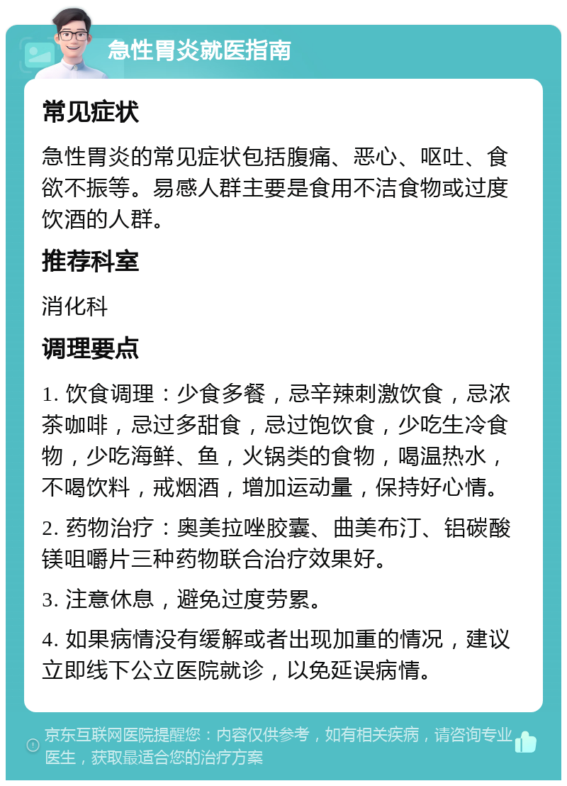 急性胃炎就医指南 常见症状 急性胃炎的常见症状包括腹痛、恶心、呕吐、食欲不振等。易感人群主要是食用不洁食物或过度饮酒的人群。 推荐科室 消化科 调理要点 1. 饮食调理：少食多餐，忌辛辣刺激饮食，忌浓茶咖啡，忌过多甜食，忌过饱饮食，少吃生冷食物，少吃海鲜、鱼，火锅类的食物，喝温热水，不喝饮料，戒烟酒，增加运动量，保持好心情。 2. 药物治疗：奥美拉唑胶囊、曲美布汀、铝碳酸镁咀嚼片三种药物联合治疗效果好。 3. 注意休息，避免过度劳累。 4. 如果病情没有缓解或者出现加重的情况，建议立即线下公立医院就诊，以免延误病情。