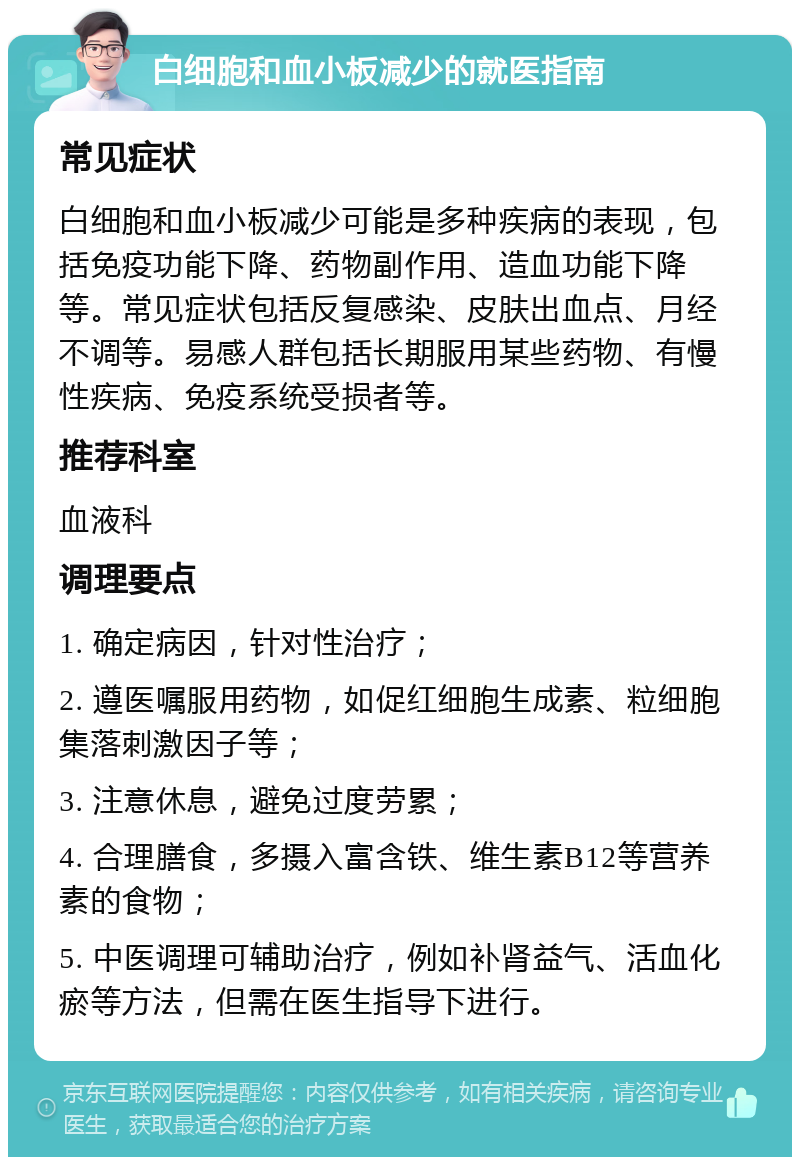 白细胞和血小板减少的就医指南 常见症状 白细胞和血小板减少可能是多种疾病的表现，包括免疫功能下降、药物副作用、造血功能下降等。常见症状包括反复感染、皮肤出血点、月经不调等。易感人群包括长期服用某些药物、有慢性疾病、免疫系统受损者等。 推荐科室 血液科 调理要点 1. 确定病因，针对性治疗； 2. 遵医嘱服用药物，如促红细胞生成素、粒细胞集落刺激因子等； 3. 注意休息，避免过度劳累； 4. 合理膳食，多摄入富含铁、维生素B12等营养素的食物； 5. 中医调理可辅助治疗，例如补肾益气、活血化瘀等方法，但需在医生指导下进行。