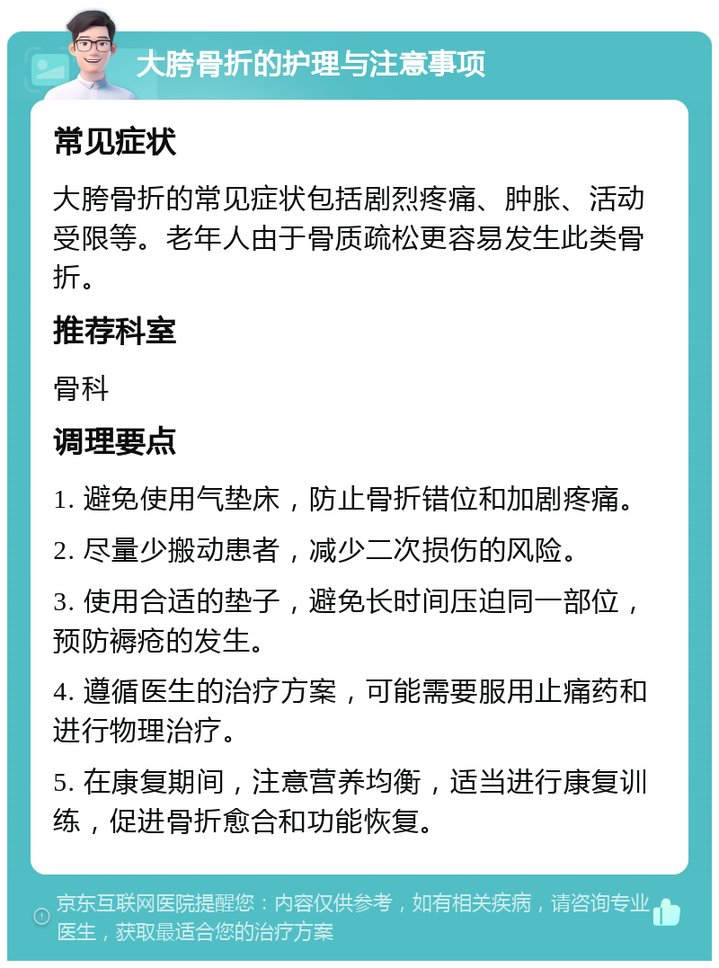 大胯骨折的护理与注意事项 常见症状 大胯骨折的常见症状包括剧烈疼痛、肿胀、活动受限等。老年人由于骨质疏松更容易发生此类骨折。 推荐科室 骨科 调理要点 1. 避免使用气垫床，防止骨折错位和加剧疼痛。 2. 尽量少搬动患者，减少二次损伤的风险。 3. 使用合适的垫子，避免长时间压迫同一部位，预防褥疮的发生。 4. 遵循医生的治疗方案，可能需要服用止痛药和进行物理治疗。 5. 在康复期间，注意营养均衡，适当进行康复训练，促进骨折愈合和功能恢复。