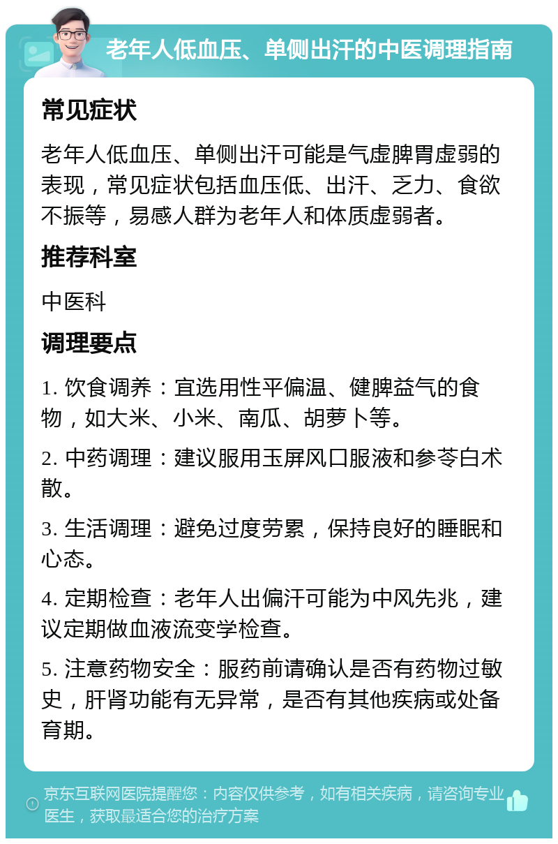 老年人低血压、单侧出汗的中医调理指南 常见症状 老年人低血压、单侧出汗可能是气虚脾胃虚弱的表现，常见症状包括血压低、出汗、乏力、食欲不振等，易感人群为老年人和体质虚弱者。 推荐科室 中医科 调理要点 1. 饮食调养：宜选用性平偏温、健脾益气的食物，如大米、小米、南瓜、胡萝卜等。 2. 中药调理：建议服用玉屏风口服液和参苓白术散。 3. 生活调理：避免过度劳累，保持良好的睡眠和心态。 4. 定期检查：老年人出偏汗可能为中风先兆，建议定期做血液流变学检查。 5. 注意药物安全：服药前请确认是否有药物过敏史，肝肾功能有无异常，是否有其他疾病或处备育期。