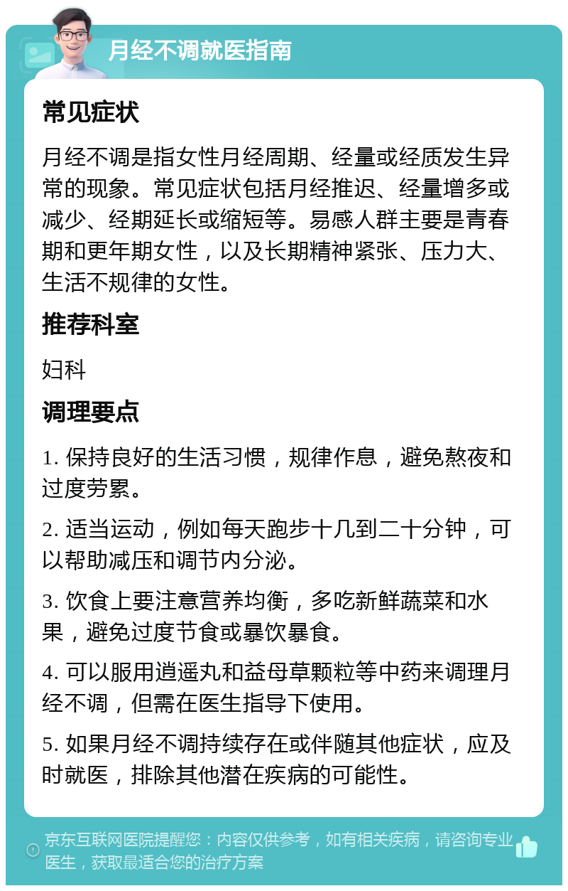 月经不调就医指南 常见症状 月经不调是指女性月经周期、经量或经质发生异常的现象。常见症状包括月经推迟、经量增多或减少、经期延长或缩短等。易感人群主要是青春期和更年期女性，以及长期精神紧张、压力大、生活不规律的女性。 推荐科室 妇科 调理要点 1. 保持良好的生活习惯，规律作息，避免熬夜和过度劳累。 2. 适当运动，例如每天跑步十几到二十分钟，可以帮助减压和调节内分泌。 3. 饮食上要注意营养均衡，多吃新鲜蔬菜和水果，避免过度节食或暴饮暴食。 4. 可以服用逍遥丸和益母草颗粒等中药来调理月经不调，但需在医生指导下使用。 5. 如果月经不调持续存在或伴随其他症状，应及时就医，排除其他潜在疾病的可能性。