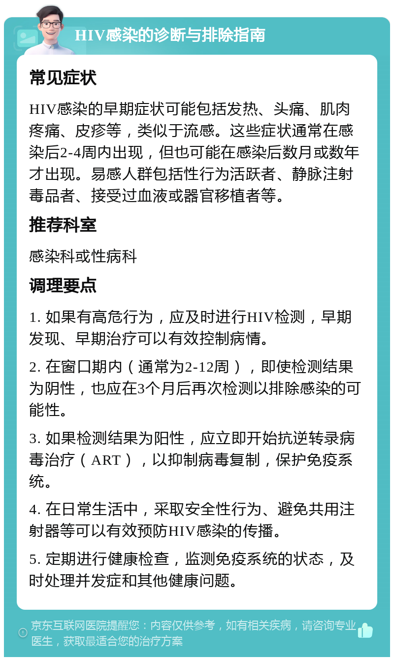 HIV感染的诊断与排除指南 常见症状 HIV感染的早期症状可能包括发热、头痛、肌肉疼痛、皮疹等，类似于流感。这些症状通常在感染后2-4周内出现，但也可能在感染后数月或数年才出现。易感人群包括性行为活跃者、静脉注射毒品者、接受过血液或器官移植者等。 推荐科室 感染科或性病科 调理要点 1. 如果有高危行为，应及时进行HIV检测，早期发现、早期治疗可以有效控制病情。 2. 在窗口期内（通常为2-12周），即使检测结果为阴性，也应在3个月后再次检测以排除感染的可能性。 3. 如果检测结果为阳性，应立即开始抗逆转录病毒治疗（ART），以抑制病毒复制，保护免疫系统。 4. 在日常生活中，采取安全性行为、避免共用注射器等可以有效预防HIV感染的传播。 5. 定期进行健康检查，监测免疫系统的状态，及时处理并发症和其他健康问题。