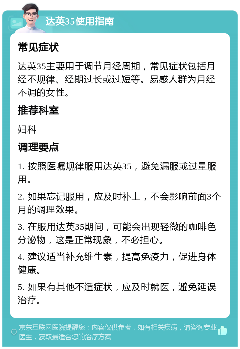 达英35使用指南 常见症状 达英35主要用于调节月经周期，常见症状包括月经不规律、经期过长或过短等。易感人群为月经不调的女性。 推荐科室 妇科 调理要点 1. 按照医嘱规律服用达英35，避免漏服或过量服用。 2. 如果忘记服用，应及时补上，不会影响前面3个月的调理效果。 3. 在服用达英35期间，可能会出现轻微的咖啡色分泌物，这是正常现象，不必担心。 4. 建议适当补充维生素，提高免疫力，促进身体健康。 5. 如果有其他不适症状，应及时就医，避免延误治疗。