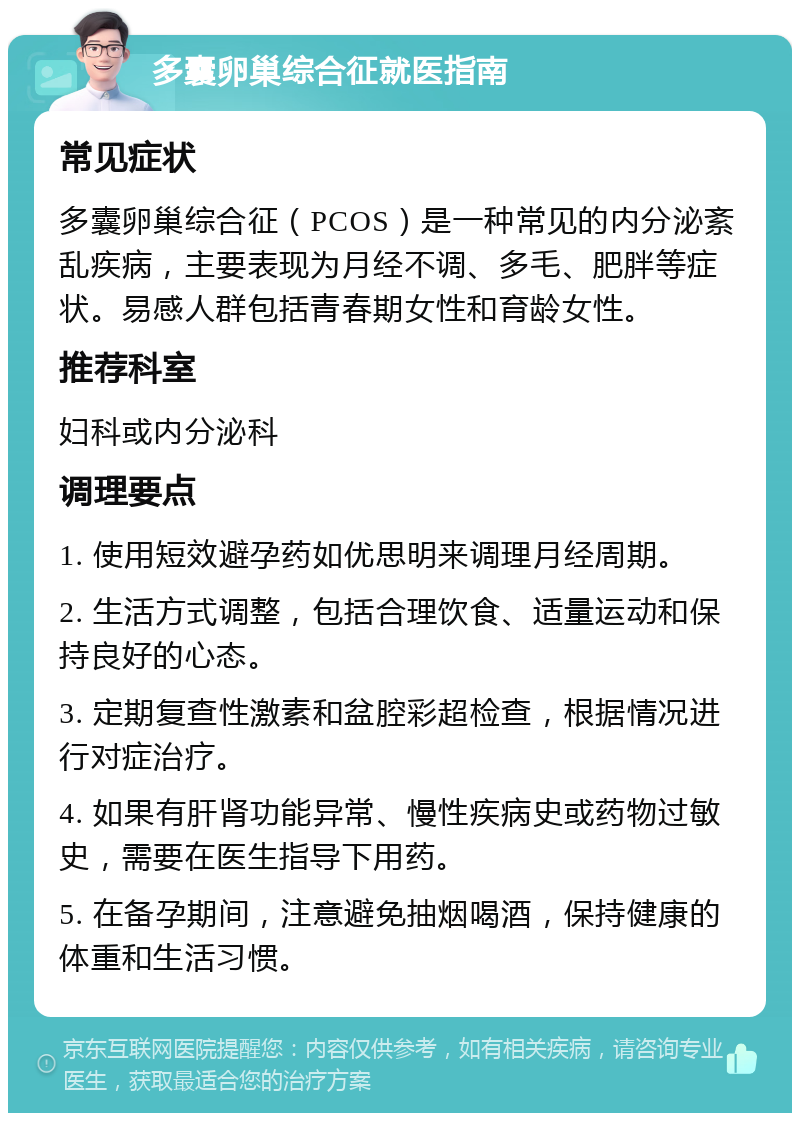 多囊卵巢综合征就医指南 常见症状 多囊卵巢综合征（PCOS）是一种常见的内分泌紊乱疾病，主要表现为月经不调、多毛、肥胖等症状。易感人群包括青春期女性和育龄女性。 推荐科室 妇科或内分泌科 调理要点 1. 使用短效避孕药如优思明来调理月经周期。 2. 生活方式调整，包括合理饮食、适量运动和保持良好的心态。 3. 定期复查性激素和盆腔彩超检查，根据情况进行对症治疗。 4. 如果有肝肾功能异常、慢性疾病史或药物过敏史，需要在医生指导下用药。 5. 在备孕期间，注意避免抽烟喝酒，保持健康的体重和生活习惯。