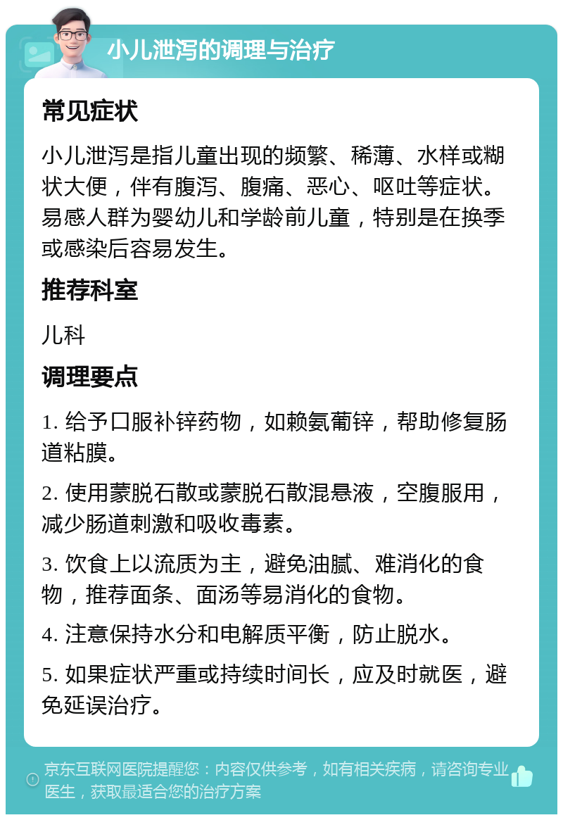 小儿泄泻的调理与治疗 常见症状 小儿泄泻是指儿童出现的频繁、稀薄、水样或糊状大便，伴有腹泻、腹痛、恶心、呕吐等症状。易感人群为婴幼儿和学龄前儿童，特别是在换季或感染后容易发生。 推荐科室 儿科 调理要点 1. 给予口服补锌药物，如赖氨葡锌，帮助修复肠道粘膜。 2. 使用蒙脱石散或蒙脱石散混悬液，空腹服用，减少肠道刺激和吸收毒素。 3. 饮食上以流质为主，避免油腻、难消化的食物，推荐面条、面汤等易消化的食物。 4. 注意保持水分和电解质平衡，防止脱水。 5. 如果症状严重或持续时间长，应及时就医，避免延误治疗。