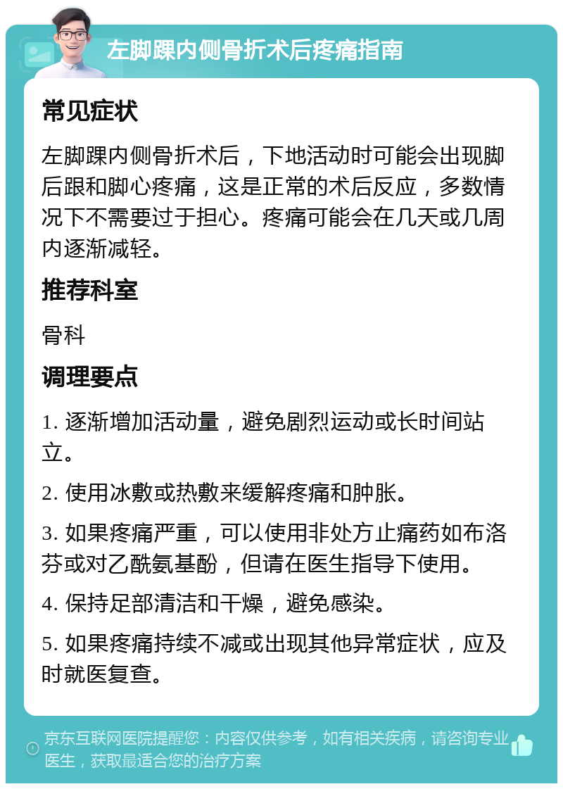 左脚踝内侧骨折术后疼痛指南 常见症状 左脚踝内侧骨折术后，下地活动时可能会出现脚后跟和脚心疼痛，这是正常的术后反应，多数情况下不需要过于担心。疼痛可能会在几天或几周内逐渐减轻。 推荐科室 骨科 调理要点 1. 逐渐增加活动量，避免剧烈运动或长时间站立。 2. 使用冰敷或热敷来缓解疼痛和肿胀。 3. 如果疼痛严重，可以使用非处方止痛药如布洛芬或对乙酰氨基酚，但请在医生指导下使用。 4. 保持足部清洁和干燥，避免感染。 5. 如果疼痛持续不减或出现其他异常症状，应及时就医复查。